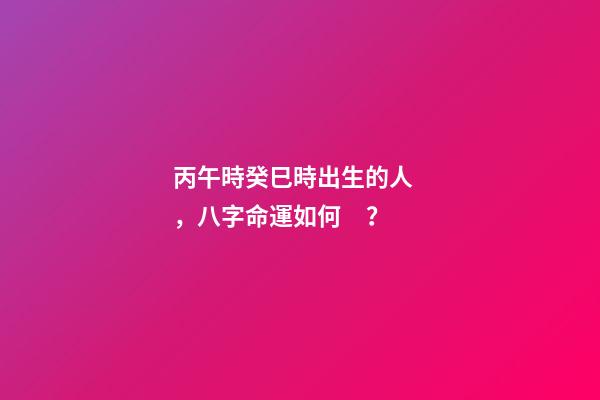 丙午時癸巳時出生的人，八字命運如何？